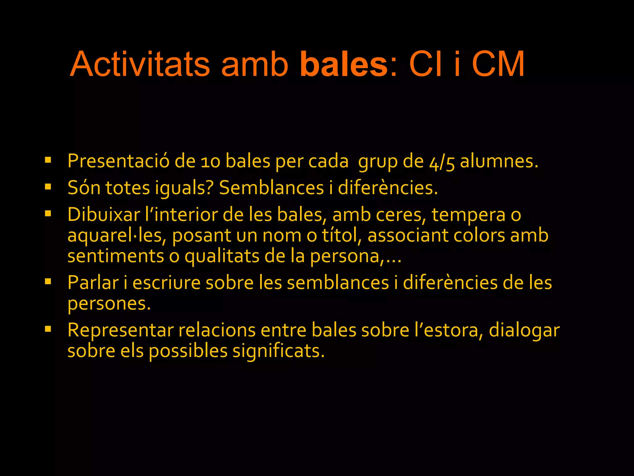 Activitats amb  bales : CI i CM Presentació de 10 bales per cada  grup de 4/5 alumnes. Són totes iguals? Semblances i diferències. Dibuixar l’interior de les bales, amb ceres, tempera o aquarel·les, posant un nom o títol, associant colors amb sentiments o qualitats de la persona,... Parlar i escriure sobre les semblances i diferències de les persones. Representar relacions entre bales sobre l’estora, dialogar sobre els possibles significats.  