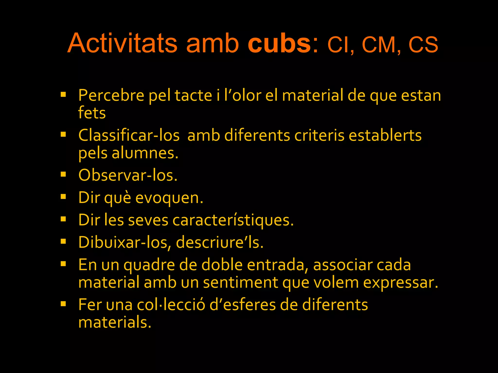 Activitats amb  cubs :  CI, CM, CS Percebre pel tacte i l’olor el material de que estan fets Classificar-los  amb diferents criteris establerts pels alumnes. Observar-los. Dir què evoquen. Dir les seves característiques. Dibuixar-los, descriure’ls. En un quadre de doble entrada, associar cada material amb un sentiment que volem expressar. Fer una col·lecció d’esferes de diferents materials. 
