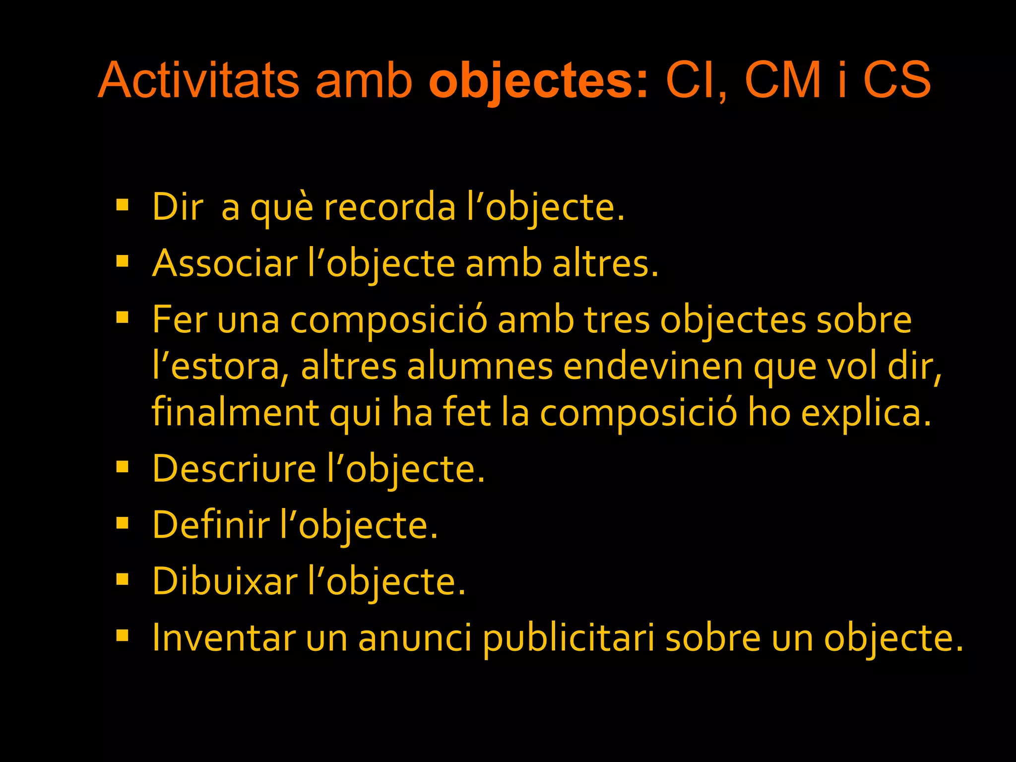 Activitats amb  objectes:  CI, CM i CS Dir  a què recorda l’objecte. Associar l’objecte amb altres. Fer una composició amb tres objectes sobre l’estora, altres alumnes endevinen que vol dir, finalment qui ha fet la composició ho explica. Descriure l’objecte. Definir l’objecte. Dibuixar l’objecte. Inventar un anunci publicitari sobre un objecte. 