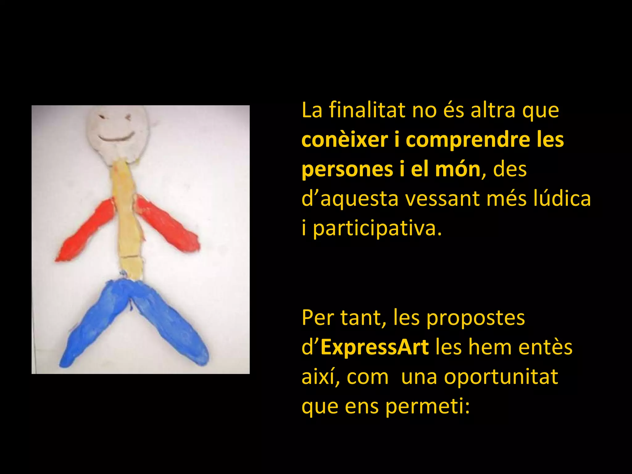 La finalitat no és altra que  conèixer i comprendre   les persones i el món , des d’aquesta vessant més lúdica i participativa. Per tant, les propostes d’ ExpressArt  les hem entès  així, com  una oportunitat que ens permeti: 