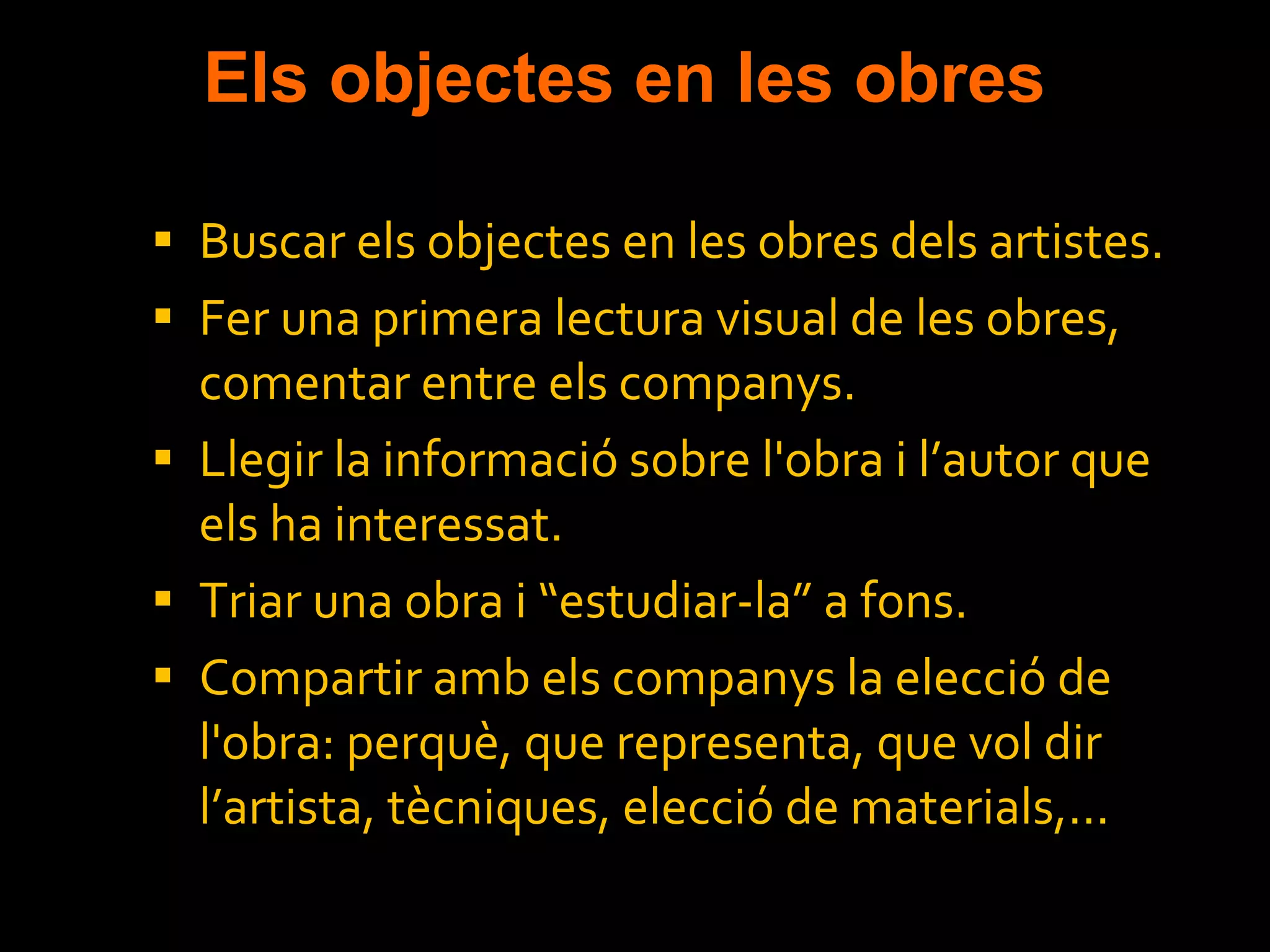 Els objectes en les obres Buscar els objectes en les obres dels artistes. Fer una primera lectura visual de les obres, comentar entre els companys. Llegir la informació sobre l'obra i l’autor que els ha interessat. Triar una obra i “estudiar-la” a fons. Compartir amb els companys la elecció de l'obra: perquè, que representa, que vol dir l’artista, tècniques, elecció de materials,... 