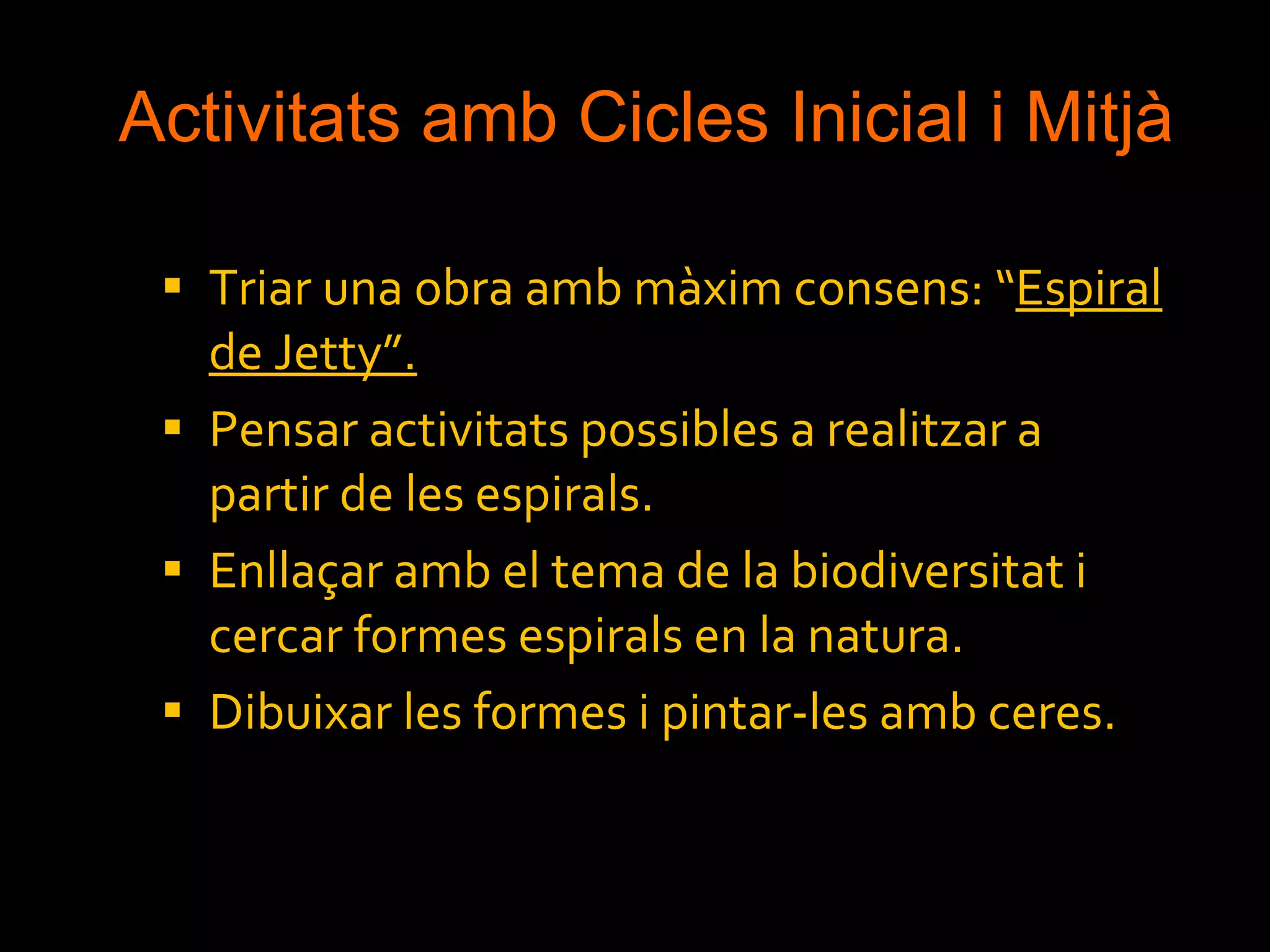 Activitats amb Cicles Inicial i Mitjà Triar una obra amb màxim consens: “ Espiral de Jetty”. Pensar activitats possibles a realitzar a partir de les espirals. Enllaçar amb el tema de la biodiversitat i cercar formes espirals en la natura. Dibuixar les formes i pintar-les amb ceres. 