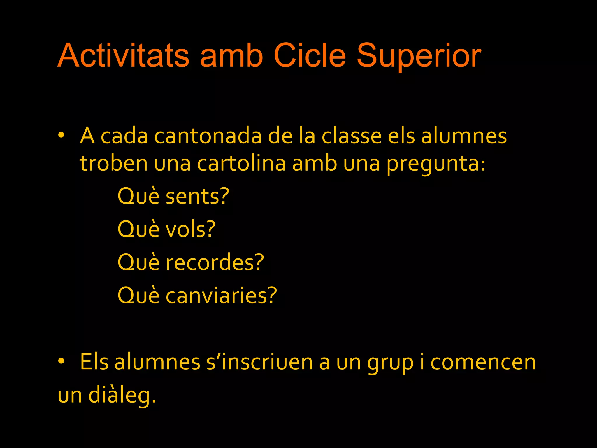 Activitats amb Cicle Superior A cada cantonada de la classe els alumnes troben una cartolina amb una pregunta: Què sents? Què vols? Què recordes? Què canviaries? Els alumnes s’inscriuen a un grup i comencen  un diàleg. 