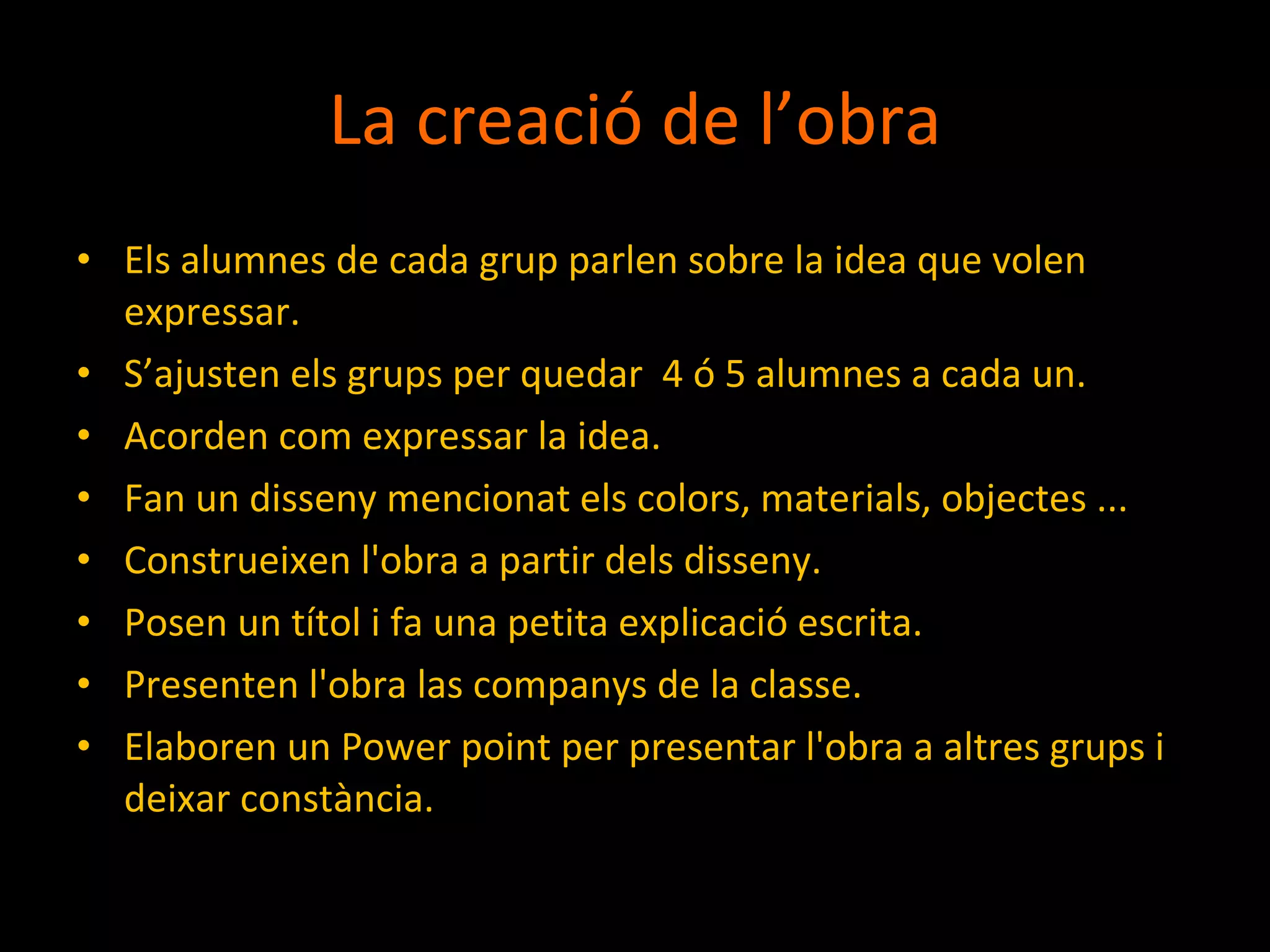 La creació de l’obra Els alumnes de cada grup parlen sobre la idea que volen expressar. S’ajusten els grups per quedar  4 ó 5 alumnes a cada un. Acorden com expressar la idea. Fan un disseny mencionat els colors, materials, objectes ... Construeixen l'obra a partir dels disseny. Posen un títol i fa una petita explicació escrita. Presenten l'obra las companys de la classe. Elaboren un Power point per presentar l'obra a altres grups i deixar constància. 