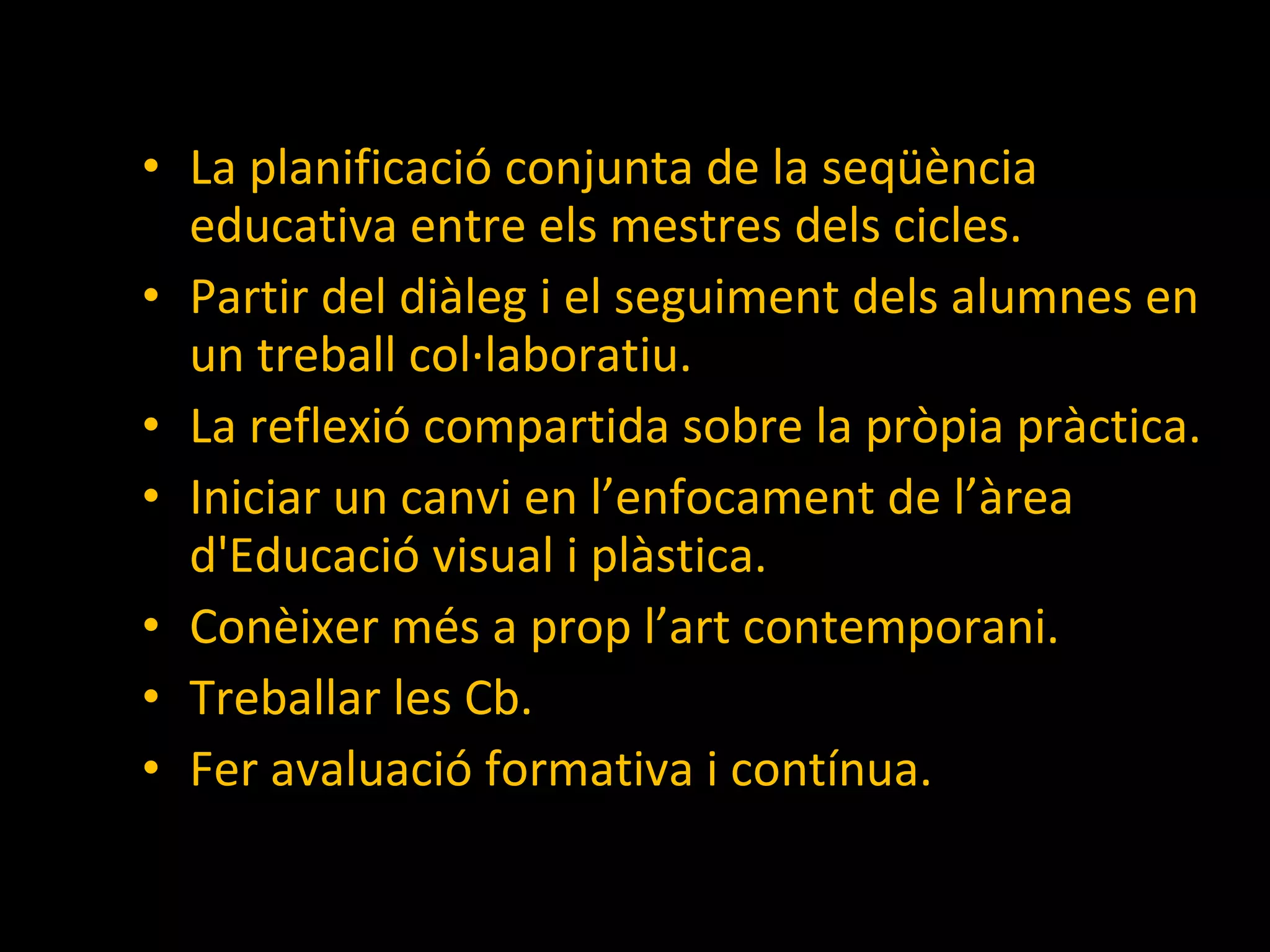 La planificació conjunta de la seqüència educativa entre els mestres dels cicles. Partir del diàleg i el seguiment dels alumnes en un treball col·laboratiu.  La reflexió compartida sobre la pròpia pràctica. Iniciar un canvi en l’enfocament de l’àrea d'Educació visual i plàstica. Conèixer més a prop l’art contemporani. Treballar les Cb. Fer avaluació formativa i contínua. 