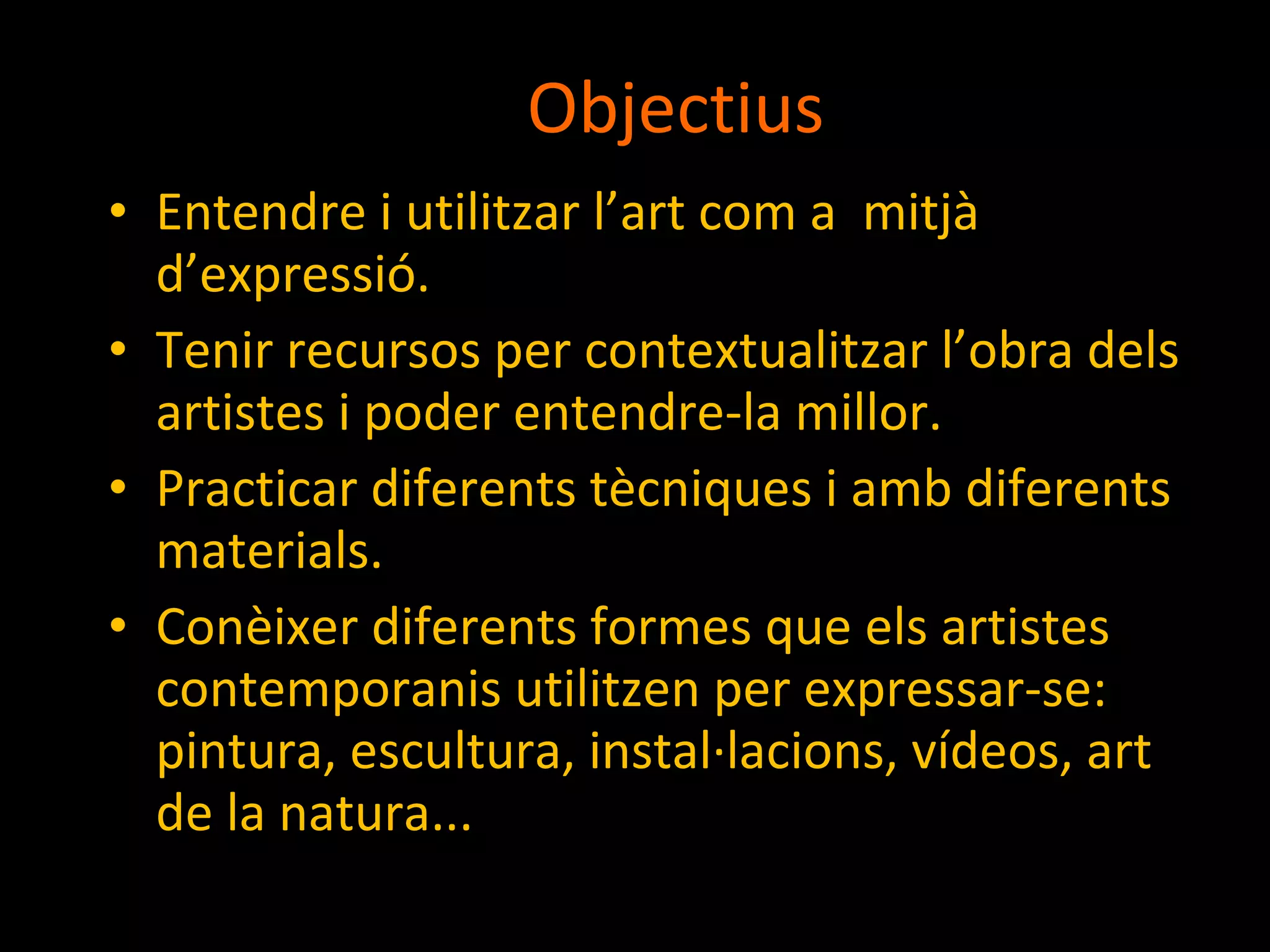 Objectius Entendre i utilitzar l’art com a  mitjà d’expressió. Tenir recursos per contextualitzar l’obra dels artistes i poder entendre-la millor. Practicar diferents tècniques i amb diferents materials. Conèixer diferents formes que els artistes contemporanis utilitzen per expressar-se: pintura, escultura, instal·lacions, vídeos, art de la natura... 