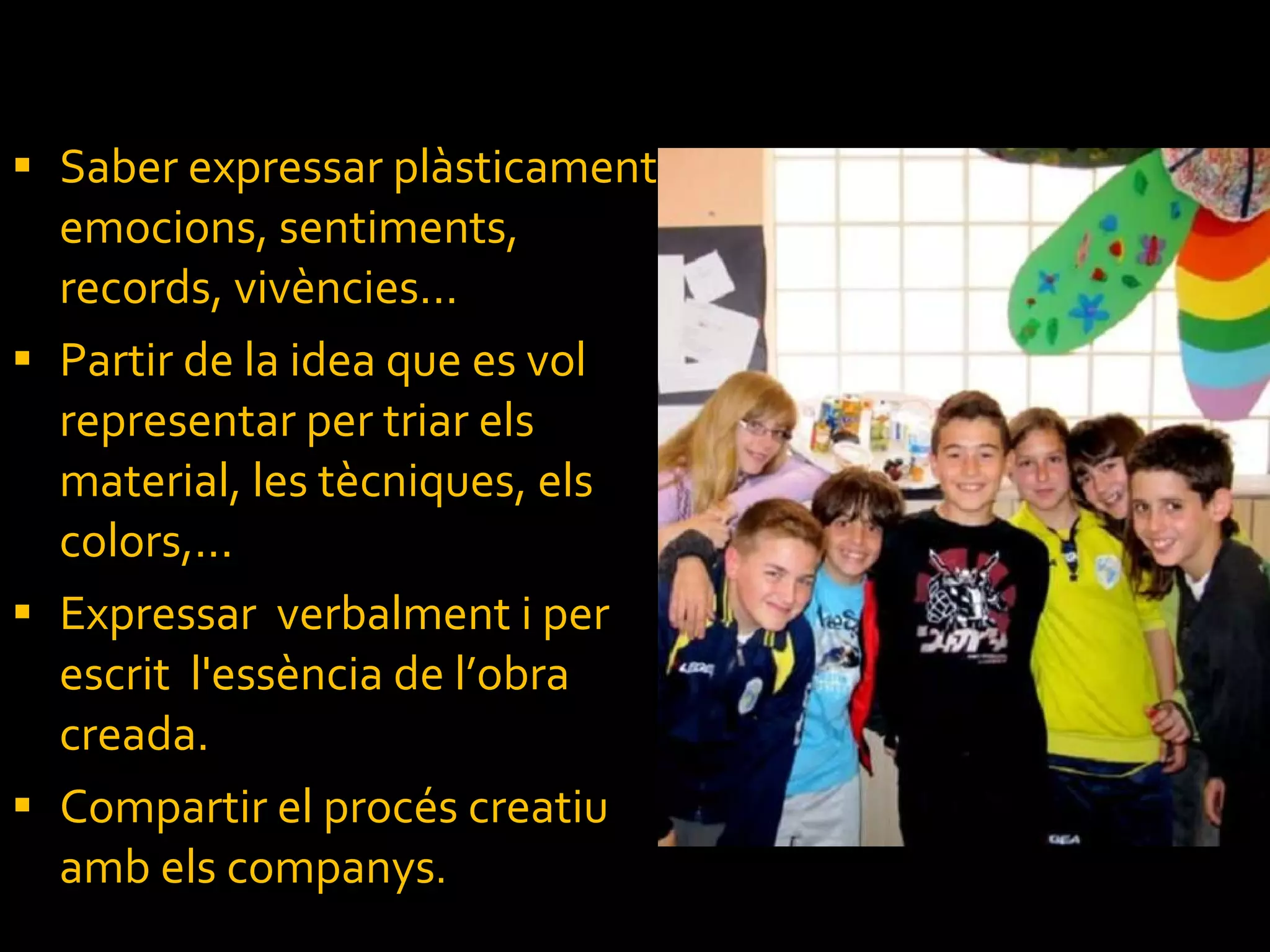 Saber expressar plàsticament emocions, sentiments, records, vivències... Partir de la idea que es vol representar per triar els material, les tècniques, els colors,... Expressar  verbalment i per escrit  l'essència de l’obra creada. Compartir el procés creatiu amb els companys . 