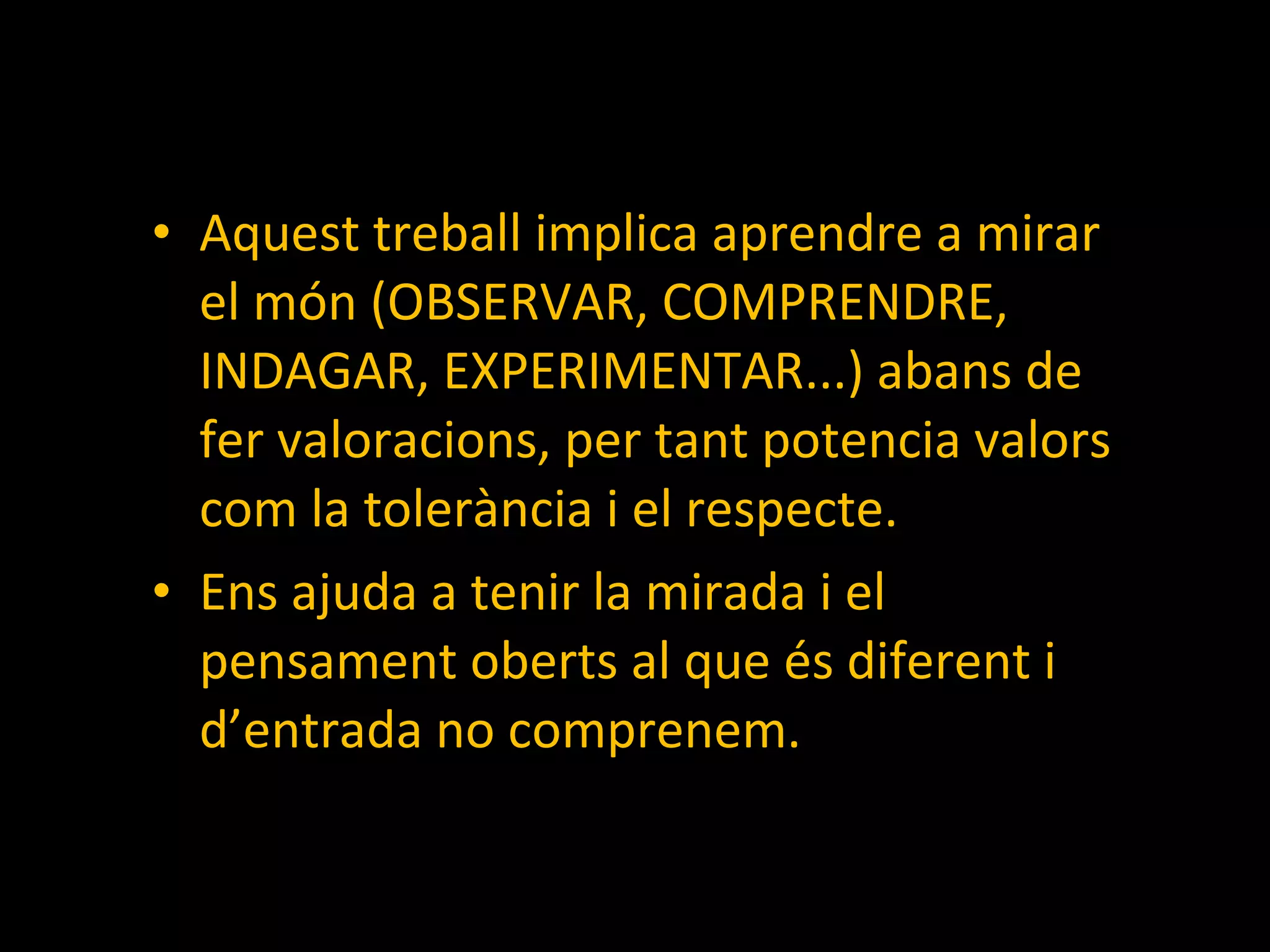 Aquest treball implica aprendre a mirar el món (OBSERVAR, COMPRENDRE, INDAGAR, EXPERIMENTAR...) abans de fer valoracions, per tant potencia valors com la tolerància i el respecte. Ens ajuda a tenir la mirada i el pensament oberts al que és diferent i d’entrada no comprenem. 