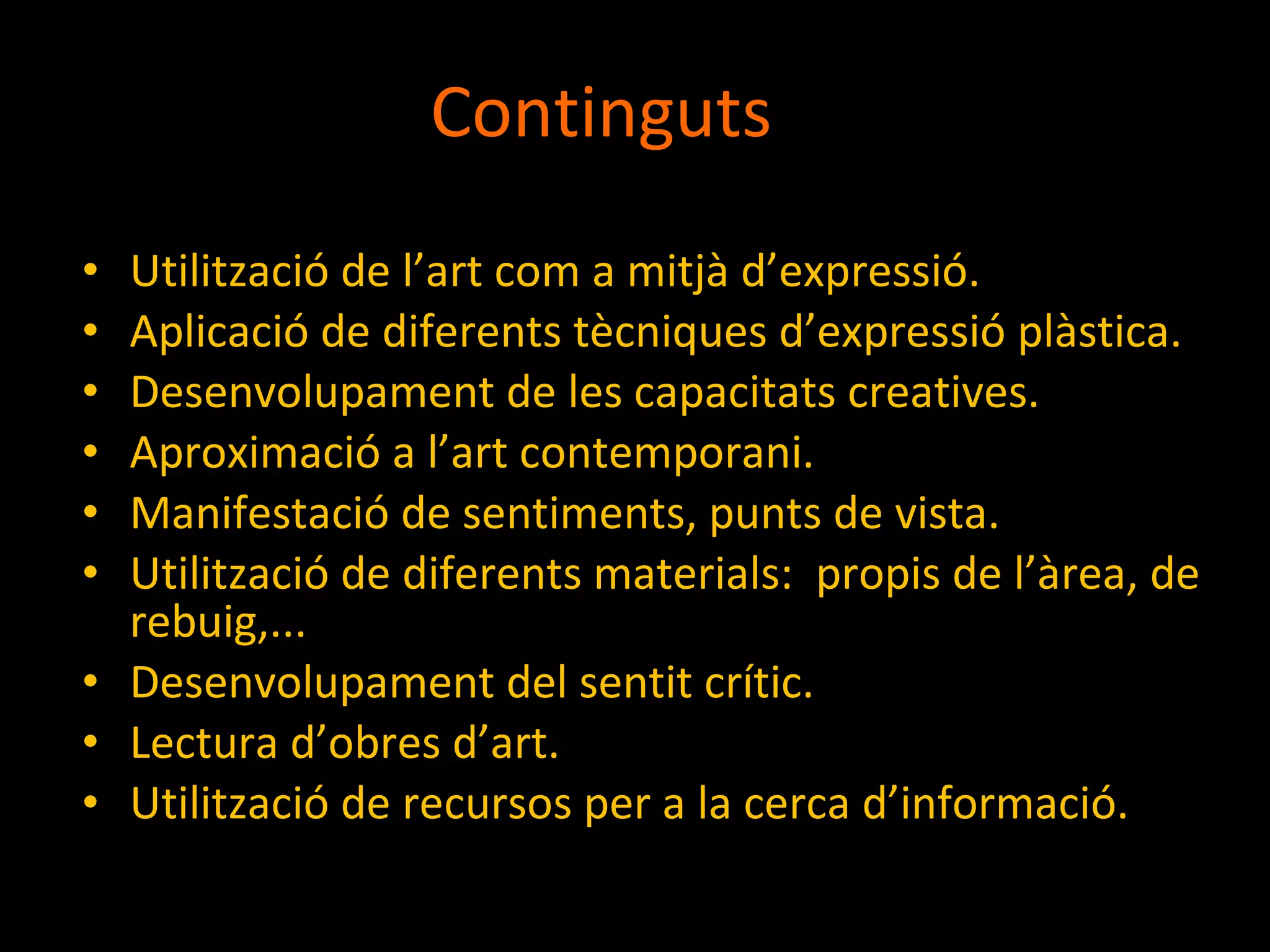 Continguts Utilització de l’art com a mitjà d’expressió. Aplicació de diferents tècniques d’expressió plàstica. Desenvolupament de les capacitats creatives. Aproximació a l’art contemporani. Manifestació de sentiments, punts de vista. Utilització de diferents materials:  propis de l’àrea, de rebuig,... Desenvolupament del sentit crític. Lectura d’obres d’art. Utilització de recursos per a la cerca d’informació. 