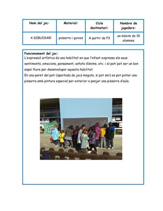Nombre de
jugadors:
Cicle
destinatari:
Material:Nom del joc:
un màxim de 10
alumnes
A partir de P3pissarra i guixosA DIBUIXAR!
Funcionament del joc:
L’expressió artística és una habilitat en que l’infant expressa els seus
sentiments, emocions, pensament, estats d’ànims, etc. i el pati pot ser un bon
espai lliure per desenvolupar aquesta habilitat.
En una paret del pati (apartada de jocs moguts, si pot ser) es pot pintar una
pissarra amb pintura especial per exterior o penjar una pissarra d’aula.
 