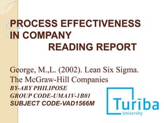 PROCESS EFFECTIVENESS
IN COMPANY
READING REPORT
George, M.,L. (2002). Lean Six Sigma.
The McGraw-Hill Companies
BY-ABY PHILIPOSE
GROUP CODE-UMA1V-1B01
SUBJECT CODE-VAD1566M
 
