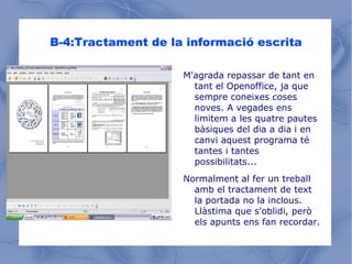 B-4:Tractament de la informació escrita M'agrada repassar de tant en tant el Openoffice, ja que sempre coneixes coses noves. A vegades ens limitem a les quatre pautes bàsiques del dia a dia i en canvi aquest programa té tantes i tantes possibilitats... Normalment al fer un treball amb el tractament de text la portada no la inclous. Llàstima que s'oblidi, però els apunts ens fan recordar. 