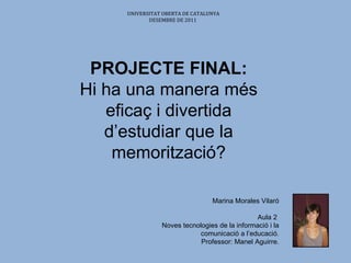 PROJECTE FINAL: Hi ha una manera més eficaç i divertida d’estudiar que la memorització? Marina Morales Vilaró Aula 2  Noves tecnologies de la informació i la comunicació a l’educació. Professor:  Manel Aguirre.     UNIVERSITAT OBERTA DE CATALUNYA DESEMBRE DE 2011   