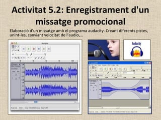 Activitat 5.2: Enregistrament d'un
missatge promocional
Elaboració d’un missatge amb el programa audacity. Creant diferents pistes,
unint-les, canviant velocitat de l’audio,…
 