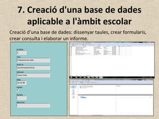 7. Creació d'una base de dades
aplicable a l'àmbit escolar
Creació d’una base de dades: dissenyar taules, crear formularis,
crear consulta i elaborar un informe.
 