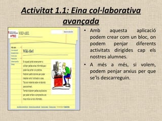 Activitat 1.1: Eina col·laborativa
avançada
• Amb aquesta aplicació
podem crear com un bloc, on
podem penjar diferents
activitats dirigides cap els
nostres alumnes.
• A més a més, si volem,
podem penjar arxius per que
se’ls descarreguin.
 