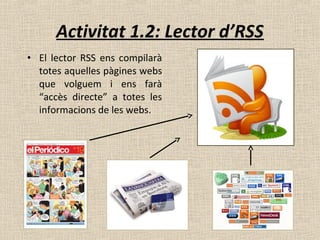 • El lector RSS ens compilarà
totes aquelles pàgines webs
que volguem i ens farà
“accès directe” a totes les
informacions de les webs.
Activitat 1.2: Lector d’RSS
 