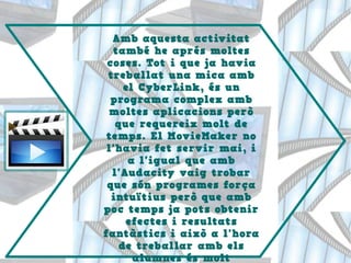 Amb aquesta activitat
també he aprés moltes
coses. Tot i que ja havia
treballat una mica amb
el CyberLink, és un
programa complex amb
moltes aplicacions però
que requereix molt de
temps. El MovieMaker no
l'havia fet servir mai, i
a l'igual que amb
l'Audacity vaig trobar
que són programes força
intuïtius però que amb
poc temps ja pots obtenir
efectes i resultats
fantàstics i això a l'hora
de treballar amb els
alumnes és molt
 