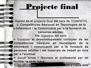 Projecte finalProjecte final
Aquest és el projecte finalprojecte final del curs de COMPETICCOMPETIC
22: Competències Bàsiques en Tecnologies de la
Informació i la Comunicació per a la formació de
persones adultes.
Els objectiusobjectius del curs:
ConèixerConèixer el desenvolupament curricular de les
competències bàsiques en tecnologies de la
informació i comunicació per a la formació de
persones adultes i els materials de treball en línia
per a l'alumnat.
DonarDonar eines i recursos al professorat per tal
facilitar la seva tasca.
DesenvoluparDesenvolupar un projecte d'aplicació a l'aula amb
 