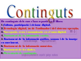 Els continguts dels curs s'han repartit en 8 Blocs:
1.Cultura, participació i civisme digital.
2.Tecnologia digital, ús de l'ordinadori del sistema operatiu.
3.Navegació, cerca i comunicació en el món digital.
4.Tractament de la informació escrita.
5.Tractament de la informació gràfica, sonora i de la imatge
en moviment.
6.Tractament de la informació numèrica.
7.Tractament de les dades.
8.Presentació de continguts.
 
