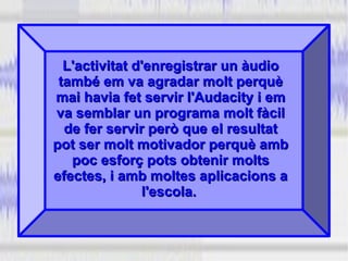 L'activitat d'enregistrar un àudioL'activitat d'enregistrar un àudio
també em va agradar molt perquètambé em va agradar molt perquè
mai havia fet servir l'Audacity i emmai havia fet servir l'Audacity i em
va semblar un programa molt fàcilva semblar un programa molt fàcil
de fer servir però que el resultatde fer servir però que el resultat
pot ser molt motivador perquè ambpot ser molt motivador perquè amb
poc esforç pots obtenir moltspoc esforç pots obtenir molts
efectes, i amb moltes aplicacions aefectes, i amb moltes aplicacions a
l'escola.l'escola.
 