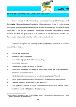Easy-Pc
IX. MODEL FORMATIU. METODOLOGIA DEL CURS


          El nostre concepte de la formació entén que l'alumne aprèn mitjançant l'activitat, denominat

learning by doing, que és característica bàsica del constructivisme. A més, no tractem a soles

que l'alumne aprengui mitjançant l'activitat amb el contingut, sinó també amb els companys, tutors

i consultors. És per això que considerem l'aprenentatge col·laboratiu com una de les nostres

màximes, treballant amb grups menuts on el tutor té un rol clar d'assessor i consultor i on

l'aprenentatge es troba totalment centrat a l'alumne i la seva interactivitat.



          Els principis pedagògics que orienten la nostra acció formativa, comprenen les següents

característiques bàsiques:



          Comunicació i interactivitat.

         Metodologia activa i participativa.

         Aprenentatge mitjançant l’activitat: learning by doing.

         Aprenentatge cooperatiu.

         Partirem de les experiències prèvies de l’alumnat1.

         Globalització: relacionant els continguts amb la vida pròpia, les seues experiències,

          motivacions, coneixements previs.

         Individualització de l’ensenyament a les característiques pròpies de l’alumnat.

         Interès: partirem dels interessos de l’alumnat, oferint temàtiques de la vida quotidiana..

         Creativitat, potenciant la divergència d’idees,la innovació.

         Lúdic: partirem d’activitats on el joc i l’entreteniment siguen claus: Serious Games.

          Metodologia basada al GBL (Games Based Learning).



1
    Al començament del curs fem una prova inicial per obtindre informació sobre els coneixements i idees
      prèvies de l'alumnat al voltant del curs.

                                                    10
 