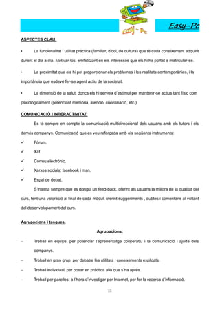 Easy-Pc
ASPECTES CLAU:

•      La funcionalitat i utilitat pràctica (familiar, d’oci, de cultura) que té cada coneixement adquirit

durant el dia a dia. Motivar-los, emfatitzant en els interessos que els hi ha portat a matricular-se.

•      La proximitat que els hi pot proporcionar els problemes i les realitats contemporànies, i la

importància que esdevé fer-se agent actiu de la societat.

•      La dimensió de la salut, doncs els hi serveix d’estímul per mantenir-se actius tant físic com

psicològicament (potenciant memòria, atenció, coordinació, etc.)

COMUNICACIÓ I INTERACTIVITAT:

       Es té sempre en compte la comunicació multidireccional dels usuaris amb els tutors i els

demés companys. Comunicació que es veu reforçada amb els següents instruments:

      Fòrum.

      Xat.

      Correu electrònic.

      Xarxes socials: facebook i msn.

      Espai de debat.

       S'intenta sempre que es dongui un feed-back, oferint als usuaris la millora de la qualitat del

curs, fent una valoració al final de cada mòdul, oferint suggeriments , dubtes i comentaris al voltant

del desenvolupament del curs.


Agrupacions i tasques.

                                            Agrupacions:

      Treball en equips, per potenciar l’aprenentatge cooperatiu i la comunicació i ajuda dels

       companys.

      Treball en gran grup, per debatre les utilitats i coneixements explicats.

      Treball individual, per posar en pràctica allò que s’ha aprés.

      Treball per parelles, a l’hora d’investigar per Internet, per fer la recerca d’informació.

                                                   11
 