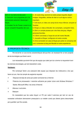 Easy-Pc
obrir un nou tema de discussió.             6.- Al nostre blog, escrivim la nostra pròpia biografia afegint
4.-Descobrir nous programes per a la        imatges, fotografies, articles de diari on surti alguna notícia
comunicació personal: Messenger i           important.
Skype.                                      7.-Vull veure un vídeo una cançó de la meua infància: cerquem al
5.-Conèixer l'ús de Picasa i posar-lo en    Youtube.
ús per compartir fotografies del curs.      8.-Penjar un vídeo al Moodle i fer comentaris, compartim fotos.
                                            9.-Obrir un compte picassa per a les fotos del grup. Afegim
                                            persones favorites.
                                            10.-Obrim converses a l’espai de xat del nostre Moodle.
                                            11.-Accedim al Skype: configurem el nostre compte.
                                            12.-Ens connectem en casa al Skype per parlar en companys del
                                            curs i comentem al blog del Moodle la nostra experiència.


    X. PROPOSTA TÈCNICA

            Per tal de fer un curs de les característiques del que fem, és necessari fer un bon projecte

    de les tecnologies que farem servir.

            Les necessitats que tenim fan que els equips que calen per dur a terme no requereixin tenir

    les darreres tecnologies, per tant abaratirem costs.

    Hardware:

            Per començar farem una avaluació dels equips que disposen les institucions a les que

    farem el curs. Han de complir els següents requisits:

           Disposar de tarja de xarxa per poder connectar-los a Internet.

           Potencia de processador i memòria suficients per poder córrer amb fluïdesa Windows 7

            Starter, Microsoft Office i les eines d’Internet.

           Altaveus i auriculars.

           Webcam

            Es necessitarà que les aules tinguin un PC per cada 2 alumnes per tant en cas de

    necessitar ordinadors demanarem pressupost a un retailer coreà que ofereix grans descomptes

    per quantitat i per fins socials.


                                                         14
 