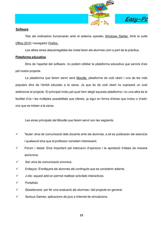 Easy-Pc
Software

       Tots els ordinadors funcionaran amb el sistema operatiu Windows Starter. Amb la suite

Office 2010 i navegador Firefox.

       Les altres eines descarregables les instal·laran els alumnes com a part de la pràctica.

Plataforma educativa

       Dins de l’apartat del software, no podem oblidar la plataforma educativa que servirà d’eix

pel nostre projecte.

       La plataforma que farem servir serà Moodle, plataforma de codi obert i una de les més

populars dins de l’àmbit educatiu a la xarxa. Ja que és de codi obert no suposarà un cost

addicional al projecte. El principal motiu pel qual hem elegit aquesta plataforma i no una altra és la

facilitat d’ús i les múltiples possibilitats que ofereix, ja sigui en forma d'eines que inclou o d’add-

ons que es troben a la xarxa.



       Les eines principals del Moodle que farem servir son les següents:



      Tauler: eina de comunicació dels docents amb els alumnes, a ell es publicaran els exercicis

       i qualsevol eina que el professor consideri interessant.

      Fòrum i debat: Eina important pel intercanvi d’opinions i la aportació d’idees de manera

       asíncrona.

      Xat: eina de comunicació síncrona.

      Enllaços: S’enllaçarà els alumnes als continguts que es considerin adients.

      J-clic: aquest add-on permet realitzar activitats interactives.

      Portafolio

      Qüestionaris: per fer una avaluació als alumnes i del projecte en general.

      Serious Games: aplicacions de jocs a Internet de simulacions.




                                                  15
 