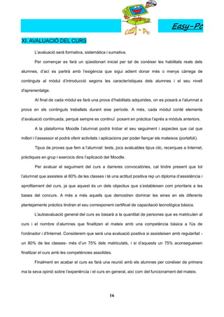 Easy-Pc
XI. AVALUACIÓ DEL CURS

       L’avaluació serà formativa, sistemàtica i sumativa.

       Per començar es farà un qüestionari inicial per tal de conèixer les habilitats reals dels

alumnes, d’ací es partirà amb l’exigència que sigui adient donar més o menys càrrega de

continguts al mòdul d’introducció segons les característiques dels alumnes i el seu nivell

d'aprenentatge.

        Al final de cada mòdul es farà una prova d’habilitats adquirides, on es posarà a l’alumnat a

prova en els continguts treballats durant eixe període. A més, cada mòdul conté elements

d’avaluació continuada, perquè sempre es continuï posant en pràctica l’aprés a mòduls anteriors.

        A la plataforma Moodle l’alumnat podrà trobar el seu seguiment i aspectes que cal que

millori i l’assessor el podrà oferir activitats i aplicacions per poder fiançar els mateixos (portafoli).

        Tipus de proves que fem a l’alumnat: tests, jocs avaluables tipus clic, recerques a Internet,

pràctiques en grup i exercicis dins l’aplicació del Moodle.

        Per avaluar el seguiment del curs a darreres convocatòries, cal tindre present que tot

l’alumnat que assisteix al 80% de les classes i té una actitud positiva rep un diploma d’assistència i

aprofitament del curs, ja que aquest és un dels objectius que s’estableixen com prioritaris a les

bases del concurs. A més a més aquells que demostren dominar les eines en els diferents

plantejaments pràctics tindran el seu corresponent certificat de capacitació tecnològica bàsica.

       L’autoavaluació general del curs es basarà a la quantitat de persones que es matriculen al

curs i el nombre d’alumnes que finalitzen el mateix amb una competència bàsica a l'ús de

l'ordinador i d'Internet. Considerem que serà una avaluació positiva si assisteixen amb regularitat -

un 80% de les classes- més d’un 75% dels matriculats, i si d’aquests un 75% aconsegueixen

finalitzar el curs amb les competències assolides.

       Finalment en acabar el curs es farà una reunió amb els alumnes per conèixer de primera

ma la seva opinió sobre l’experiència i el curs en general, així com del funcionament del mateix.




                                                    16
 