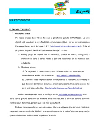 Easy-Pc

XIII. PRESSUPOST


ELEMENTS D’INVERSIÓ

   1. Plataforma virtual

       Pel nostre projecte Easy-PC es fa servir la plataforma gratuïta (EVA) Moodle. La seva

       elecció està basada en la seva flexibilitat, estructura per mòduls i per les seves prestacions.

       En concret farem servir la versió 1.9.11 (http://download.Moodle.org/windows/). Si bé el

       programari és gratuït, la ubicació del servidor planteja 2 opcions:

           a. Hosting propi: en aquest cas la instal·lació, posada en marxa, configuració i

              manteniment corre a càrrec nostre i, per tant, repercuteix en la matrícula dels

              estudiants.

           b. Hosting a tercers:

               b1. De pagament: hi ha empreses que es dediquen a oferir un espai host per

               serveis Moodle. El seu cost és variable.        (http://www.000webhost.com/).

               b2. Gratuïtes: altres empreses donen suport gratuït a la plataforma. El handicap és

               que depenent del nombre d’alumnes el servidor presenta limitacions quan es fan

               servir activitats multimèdia. (http://www.keytoschool.com/Moodle/hosting).


         La nostra elecció serà fer servir el hosting a tercers http://www.000webhost.com/ en la

seva versió gratuïta donat que de moment dona bons resultats i, tenint en compte el nostre

nombre reduït d’alumnes, pensem que serà més que suficient.

       De totes maneres anotarem com a inversions futures la utilització d’un servei de hosting de

pagament que ens doni més fiabilitat i ens permeti augmentar la ratio d’alumnes sense perdre

qualitat ni rendiment en les nostres propostes d’activitats.




                                                 19
 
