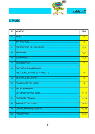 Easy-Pc

0. ÍNDEX



 Nº      APARTAT                                                                                                        PÀG.

  0.     ÍNDEX                                                                                                            2

  I.     INTRODUCCIÓ..............................................................................................        3

  II.    PRESENTACIÓ DEL PROJECTE.................................................................                       3_4

 III.    PROPOSTA....................................................................................................    4_5

 IV.     EQUIP HUMÀ................................................................................................      5_6

  V.     ORGANIGRAMA............................................................................................          7

 VI.     EXPERIÈNCIES ANTERIORS

         RELACIONADES AMB EL PROJECTE.........................................................                           7-8

 VII.    OBJECTIUS DEL CURS...............................................................................                8

 VIII.   CONTINGUTS DEL CURS............................................................................                  9

 IX.     MODEL FORMATIU:

         METODOLOGIA DEL CURS.........................................................................                  10_14

  X.     PROPOSTA TÈCNICA...................................................................................            14_15

 XI.     AVALUACIÓ DEL CURS...............................................................................              15-16

 XII.    CRONOGRAMA D'EXECUCIÓ.....................................................................                     16_19

 XIII.   PRESSUPOST...............................................................................................      19_21




                                                              2
 