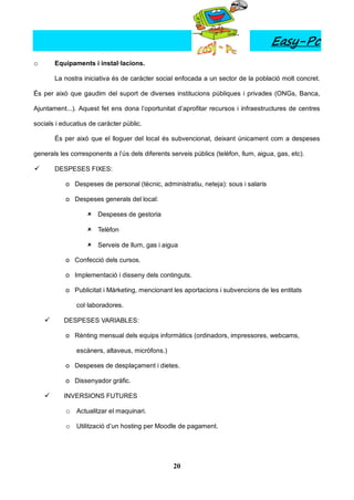 Easy-Pc
o       Equipaments i instal·lacions.

        La nostra iniciativa és de caràcter social enfocada a un sector de la població molt concret.

És per això que gaudim del suport de diverses institucions públiques i privades (ONGs, Banca,

Ajuntament...). Aquest fet ens dona l’oportunitat d’aprofitar recursos i infraestructures de centres

socials i educatius de caràcter públic.

        És per això que el lloguer del local és subvencionat, deixant únicament com a despeses

generals les corresponents a l’ús dels diferents serveis públics (telèfon, llum, aigua, gas, etc).

       DESPESES FIXES:

           o Despeses de personal (tècnic, administratiu, neteja): sous i salaris

           o Despeses generals del local:

                    Despeses de gestoria

                    Telèfon

                    Serveis de llum, gas i aigua

           o Confecció dels cursos.

           o Implementació i disseny dels continguts.

           o Publicitat i Màrketing, mencionant les aportacions i subvencions de les entitats

               col·laboradores.

          DESPESES VARIABLES:

           o Rènting mensual dels equips informàtics (ordinadors, impressores, webcams,

               escàners, altaveus, micròfons.)

           o Despeses de desplaçament i dietes.

           o Dissenyador gràfic.

          INVERSIONS FUTURES

           o Actualitzar el maquinari.

           o Utilització d’un hosting per Moodle de pagament.




                                                  20
 