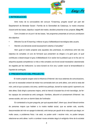 Easy-Pc
I. INTRODUCCIÓ.

       Amb motiu de la convocatòria del concurs “E-learning: progrés social” per part del

Departament de Benestar Social i Família de la Generalitat de Catalunya, la nostra empresa

d’acord amb les bases, objectius i esperit del mateix, decideix presentar el seu projecte: Easy-PC.

       Com s’incideix en el punt I de les bases, “els programes presentats al concurs prioritzaran

dos objectius:

•      Difondre l’ús de l’E-learning i millorar el grau d’alfabetització tecnològica dels usuaris.

•      Atendre una demanda social escassament coberta a l’actualitat.”

       Hem guiat el nostre projecte sota aquestes dos premisses, la coherència amb tots dos

objectius és completa: el curs de formació que presentem es dirigeix a la gent gran, el qual

contribueix a desenvolupar el grau d’alfabetització d’un sector de la població que si no fos així no

adquiriria aquesta competència i a més a més compleix una funció social necessària i abandonada

de vegades per les institucions. La seva duració es d'un any i poden veure la temporalització a

l'apartat de continguts.

II. PRESENTACIÓ DEL PROJECTE.

       El nostre projecte sorgeix sota la influència d’Internet i els nous sistemes de comunicacions,

així com la necessitat creixent de trobar-nos connectats tant uns amb altres, com amb la resta del

món, amb el que succeeix a tot arreu, sentint-nos partícips, donant la nostra opinió i aprenent uns

dels altres. Està dirigit a persones majors, amb la intenció d’acostar-los al món tecnològic, de fer-

los capaços de connectar-se amb coneguts i familiars, afavorint el coneixement d’Internet i les

xarxes socials, així com un domini bàsic de l’ordinador.

       En contestació a la gran pregunta, per què aquesta idea?, direm que, donat l’elevat nombre

de persones majors que habiten a la nostra realitat social, que es senten sols, avorrits,

desconnectats del món en apagar la televisió, amb temps per gaudir de la vida però que degut, en

molts casos, a problemes físics i de salut, no poden sortir i recórrer món, no poden tampoc

relacionar-se amb altres i sortir a conèixer noves amistats degut al vertiginós ritme de la societat

                                                   3
 
