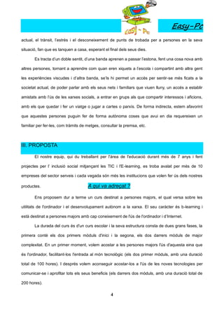 Easy-Pc
actual, el trànsit, l’estrès i el desconeixement de punts de trobada per a persones en la seva

situació, fan que es tanquen a casa, esperant el final dels seus dies.

       Es tracta d’un doble sentit, d’una banda aprenen a passar l’estona, fent una cosa nova amb

altres persones, tornant a aprendre com quan eren xiquets a l’escola i compartint amb altra gent

les experiències viscudes i d’altra banda, se’ls hi permet un accés per sentir-se més ficats a la

societat actual, de poder parlar amb els seus nets i familiars que viuen lluny, un accés a establir

amistats amb l’ús de les xarxes socials, a entrar en grups als que compartir interessos i aficions,

amb els que quedar i fer un viatge o jugar a cartes o parxís. De forma indirecta, estem afavorint

que aquestes persones puguin fer de forma autònoma coses que avui en dia requereixen un

familiar per fer-les, com tràmits de metges, consultar la premsa, etc.



III. PROPOSTA

       El nostre equip, qui du treballant per l'àrea de l'educació durant més de 7 anys i fent

projectes per l’ inclusió social mitjançant les TIC i l'E-learning, es troba avalat per més de 10

empreses del sector serveis i cada vegada són més les institucions que volen fer ús dels nostres

productes.                           A qui va adreçat ?

       Ens proposem dur a terme un curs destinat a persones majors, el qual versa sobre les

utilitats de l'ordinador i el desenvolupament autònom a la xarxa. El seu caràcter és b-learning i

està destinat a persones majors amb cap coneixement de l'ús de l'ordinador i d’Internet.

       La durada del curs és d'un curs escolar i la seva estructura consta de dues grans fases, la

primera conté els dos primers mòduls d'inici i la segona, els dos darrers mòduls de major

complexitat. En un primer moment, volem acostar a les persones majors l'ús d'aquesta eina que

és l'ordinador, facilitant-los l'entrada al món tecnològic (els dos primer mòduls, amb una duració

total de 100 hores). I després volem aconseguir acostar-los a l'ús de les noves tecnologies per

comunicar-se i aprofitar tots els seus beneficis (els darrers dos mòduls, amb una duració total de

200 hores).

                                                  4
 