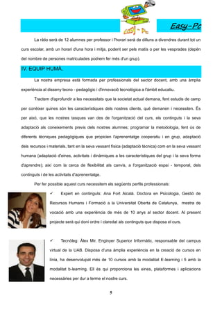 Easy-Pc
       La ràtio serà de 12 alumnes per professor i l'horari serà de dilluns a divendres durant tot un

curs escolar, amb un horari d'una hora i mitja, podent ser pels matís o per les vesprades (depèn

del nombre de persones matriculades podrem fer més d'un grup).

IV. EQUIP HUMÀ.

       La nostra empresa està formada per professionals del sector docent, amb una àmplia

experiència al disseny tecno - pedagògic i d'innovació tecnològica a l'àmbit educatiu.

       Tractem d'aprofundir a les necessitats que la societat actual demana, fent estudis de camp

per conèixer quines són les característiques dels nostres clients, què demanen i necessiten. És

per aixó, que les nostres tasques van des de l'organització del curs, els continguts i la seva

adaptació als coneixements previs dels nostres alumnes; programar la metodologia, fent ús de

diferents tècniques pedagògiques que propicien l'aprenentatge cooperatiu i en grup, adaptació

dels recursos i materials, tant en la seva vessant física (adaptació tècnica) com en la seva vessant

humana (adaptació d'eines, activitats i dinàmiques a les característiques del grup i la seva forma

d'aprendre); així com la cerca de flexibilitat als canvis, a l'organització espai - temporal, dels

continguts i de les activitats d'aprenentatge.

       Per fer possible aquest curs necessitem els següents perfils professionals:

                     Expert en continguts: Ana Fort Alcalá. Doctora en Psicologia, Gestió de

                Recursos Humans i Formació a la Universitat Oberta de Catalunya, mestra de

                vocació amb una experiència de més de 10 anys al sector docent. Al present

                projecte serà qui doni ordre i claredat als continguts que disposa el curs.



                     Tecnòleg: Àlex Mir. Enginyer Superior Informàtic, responsable del campus

                virtual de la UAB. Disposa d'una àmplia experiència en la creació de cursos en

                línia, ha desenvolupat més de 10 cursos amb la modalitat E-learning i 5 amb la

                modalitat b-learning. Ell és qui proporciona les eines, plataformes i aplicacions

                necessàries per dur a terme el nostre curs.


                                                  5
 