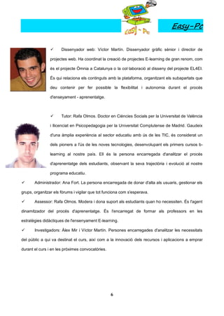 Easy-Pc

                     Dissenyador web: Víctor Martín. Dissenyador gràfic sènior i director de

                projectes web. Ha coordinat la creació de projectes E-learning de gran renom, com

                és el projecte Òmnia a Catalunya o la col·laboració al disseny del projecte EL4EI.

                És qui relaciona els continguts amb la plataforma, organitzant els subapartats que

                deu contenir per fer possible la flexibilitat i autonomia durant el procés

                d'enseyament - aprenentatge.



                     Tutor: Rafa Olmos. Doctor en Ciències Socials per la Universitat de València

                i llicenciat en Psicopedagogia per la Universitat Complutense de Madrid. Gaudeix

                d'una àmplia experiència al sector educatiu amb ús de les TIC, és considerat un

                dels pioners a l'ús de les noves tecnologies, desenvolupant els primers cursos b-

                learning al nostre país. Ell és la persona encarregada d'analitzar el procés

                d'aprenentatge dels estudiants, observant la seva trajectòria i evolució al nostre

                programa educatiu.

      Administrador: Ana Fort. La persona encarregada de donar d'alta als usuaris, gestionar els

grups, organitzar els fòrums i vigilar que tot funciona com s'esperava.

      Assessor: Rafa Olmos. Modera i dona suport als estudiants quan ho necessiten. És l'agent

dinamitzador del procés d'aprenentatge. És l'encarregat de formar als professors en les

estratègies didàctiques de l'ensenyament E-learning.

      Investigadors: Àlex Mir i Víctor Martín. Persones encarregades d'analitzar les necessitats

del públic a qui va destinat el curs, així com a la innovació dels recursos i aplicacions a emprar

durant el curs i en les pròximes convocatòries.




                                                  6
 