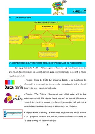 Easy-Pc
V.     ORGANIGRAMA.




VI. EXPERIÈNCIES ANTERIORS RELACIONADES AMB EL PROJECTE.

       Com equip de treball a l'àmbit de l'E-learning ens avalen certs projectes d'inclusió social de

gran renom. Podem destacar els següents com els que pensem més relació tenen amb la nostra

nova línia de treball:

                      Projecte Òmnia: Es tracta d'un programa d'accés a les tecnologies de

                    informació i la comunicació de tipus preventiu i socioeducatiu, amb la intenció

                    de servir de nexe i pilar de cohesió social.


                      Projecte E-Vita: Projecte E-learning de gran utilitat social, fent ús dels

                    serious games i del GBL (Games Based Learning), es potencia i fomenta la

                    cultura de la consciència europea, com fort nucli de cohesió social, partint de la

                    transmissió d'experiències de les generacions majors als més joves.


                      Projecte EL4EI: E-learning 4 E-inclusion és un projecte que ens va finançar

                    la UE i que pretén crear una comunitat de persones amb alts coneixements en

                    l’ús de l’E-learning per a la inclusió digital.

                                                     7
 