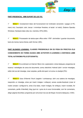 Easy-Pc

PART PRESENCIAL AMB SUPORT DE LES TIC:



      Mòdul 1: Coneixement bàsic del funcionament de l’ordinador (encendre i apagar el PC;

menú inici; l’escriptori; obrir, tancar i minimitzar finestres; el teclat i el ratolí); Sistema Operatiu

Windows; Hardware bàsic (disc dur, memòria, CPU) (50h).



      Mòdul 2: Processador de textos-open office writer i PDF: obrir/editar i guardar documents;

barra de menús; barra d'eines; estil i format. (50h).



PART BLENDED LEARNING: CLASSES PRESENCIALS ON ES POSA EN PRÀCTICA ELS

CONEIXEMENTS DE FORMA GUIADA AMB ACTIVITATS E-LEARNING A DISTÀNCIA (AMB

TOTAL AUTONOMIA PELS ESTUDIANTS):



      Mòdul 3: Ens endinsem en Internet: Menú inici, exploradors i eines bàsiques; programes de

recerca i estratègies de cerca de documents; correu electrònic Hotmail (obrir i enviar missatges,

editor del cos del missatge, crear carpetes, perills del spam i el correu no desitjat.(70h)



      Mòdul 4: Usos d’Internet: fòrum (registre i contrasenya, obrir una cadena de missatges,

respondre un missatge, eines per inserir imatges i enllaços); xarxes socials-facebook (crear el

nostre compte i configurar-lo, eines d’ús bàsic, inserir imatges, fer enllaços, inserir novetats, fer

comentaris, perills d’identitat); blog (què és i quina és la seva funcionalitat, com fer comentaris,

afegir pàgines favorites); programes per comunicar-nos (ús del Skype: funcions bàsiques). (130h)




                                                   9
 