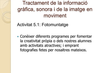 Tractament de la informació
gràfica, sonora i de la imatge en
moviment
Activitat 5.1: Fotomuntatge
 Conèixer diferents programes per fomentar
la creativitat pròpia o dels nostres alumnes
amb activitats atractives; i emprant
fotografies fetes per nosaltres mateixos.
 