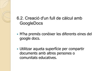 6.2. Creació d'un full de càlcul amb
GoogleDocs
 M’ha premés conèixer les diferents eines del
google docs.
 Utilitzar aqueta superfície per compartir
documents amb altres persones o
comunitats educatives.
 