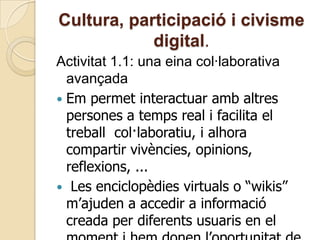 Cultura, participació i civisme
digital.
Activitat 1.1: una eina col·laborativa
avançada
 Em permet interactuar amb altres
persones a temps real i facilita el
treball col·laboratiu, i alhora
compartir vivències, opinions,
reflexions, ...
 Les enciclopèdies virtuals o “wikis”
m’ajuden a accedir a informació
creada per diferents usuaris en el
 