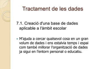 Tractament de les dades
7.1. Creació d'una base de dades
aplicable a l'àmbit escolar
 M’ajuda a cercar qualsevol cosa en un gran
volum de dades i ens estalvia temps i espai
com també millorar l'organització de dades
ja sigui en l’entorn personal o educatiu.
 