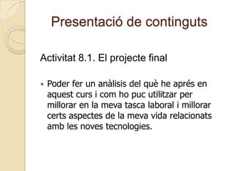 Presentació de continguts
Activitat 8.1. El projecte final
 Poder fer un anàlisis del què he aprés en
aquest curs i com ho puc utilitzar per
millorar en la meva tasca laboral i millorar
certs aspectes de la meva vida relacionats
amb les noves tecnologies.
 