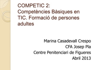 COMPETIC 2:
Competències Bàsiques en
TIC. Formació de persones
adultes
Marina Casadevall Crespo
CFA Josep Pla
Centre Penitenciari de Figueres
Abril 2013
 