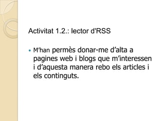 Activitat 1.2.: lector d'RSS
 M’han permès donar-me d’alta a
pagines web i blogs que m’interessen
i d’aquesta manera rebo els articles i
els continguts.
 