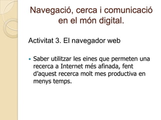 Navegació, cerca i comunicació
en el món digital.
Activitat 3. El navegador web
 Saber utilitzar les eines que permeten una
recerca a Internet més afinada, fent
d’aquest recerca molt mes productiva en
menys temps.
 