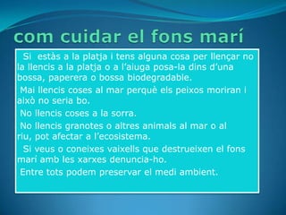 • Si estàs a la platja i tens alguna cosa per llençar no
la llencis a la platja o a l’aiuga posa-la dins d’una
bossa, paperera o bossa biodegradable.
•Mai llencis coses al mar perquè els peixos moriran i
això no seria bo.
•No llencis coses a la sorra.
•No llencis granotes o altres animals al mar o al
riu, pot afectar a l’ecosistema.
• Si veus o coneixes vaixells que destrueixen el fons
marí amb les xarxes denuncia-ho.
•Entre tots podem preservar el medi ambient.
 