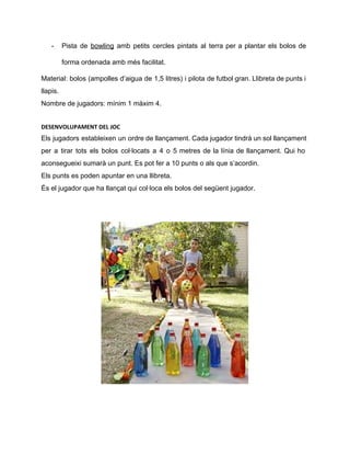 ­ Pista de ​bowling amb petits cercles pintats al terra per a plantar els bolos de                             
forma ordenada amb més facilitat.  
Material: bolos (ampolles d’aigua de 1,5 litres) i pilota de futbol gran. Llibreta de punts i                               
llapis. 
Nombre de jugadors: mínim 1 màxim 4. 
DESENVOLUPAMENT DEL JOC
Els jugadors estableixen un ordre de llançament. Cada jugador tindrà un sol llançament                         
per a tirar tots els bolos col∙locats a 4 o 5 metres de la línia de llançament. Qui ho                                     
aconsegueixi sumarà un punt. Es pot fer a 10 punts o als que s’acordin. 
Els punts es poden apuntar en una llibreta.  
És el jugador que ha llançat qui col∙loca els bolos del següent jugador. 
 
 
 
 
 