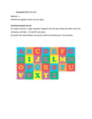 ­ Abecedari ​(lletres de pal)  
Material: ­­­ 
Nombre de jugadors: tants com es vulgui. 
DESENVOLUPAMENT DEL JOC
Es poden escriure o llegir paraules trepitjant amb els peus lletra per lletra (noms de                             
companys, animals...). Es pot fer per grups.  
Es poden triar certes lletres i per grups combinar les lletres per a fer paraules.  
 
 
 
 
 
 
 
 